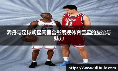 乔丹与足球明星同框合影展现体育巨星的友谊与魅力